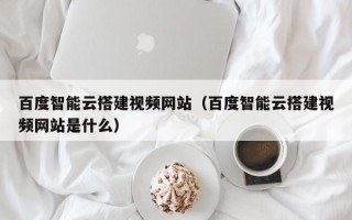 泰安百度智能云搭建视频网站（百度智能云搭建视频网站是什么）