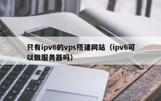 泰安只有ipv6的vps搭建网站（ipv6可以做服务器吗）