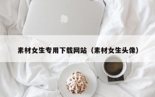 泰安素材女生专用下载网站（素材女生头像）